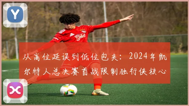 从高位延误到低位包夹:2024年凯尔特人总决赛首战限制独行侠核心东契奇防守策略复盘与关键数据解读