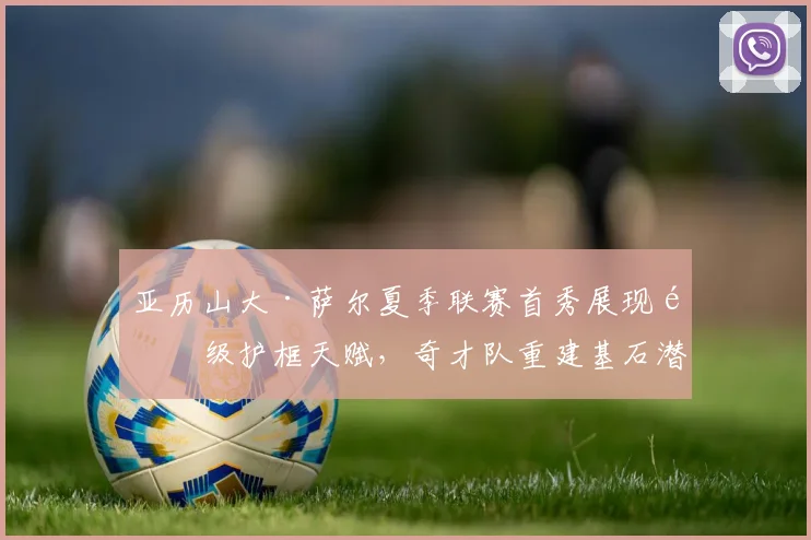 亚历山大·萨尔夏季联赛首秀展现顶级护框天赋，奇才队重建基石潜力与成长之路分析