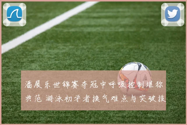 潘展乐世锦赛夺冠中呼吸控制堪称典范 游泳初学者换气难点与突破技巧全解析