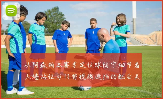从阿森纳本赛季定位球防守细节看人墙站位与门将视线遮挡的配合关键