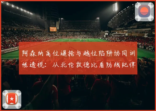 阿森纳高位逼抢与越位陷阱协同训练透视：从北伦敦德比看防线纪律性提升