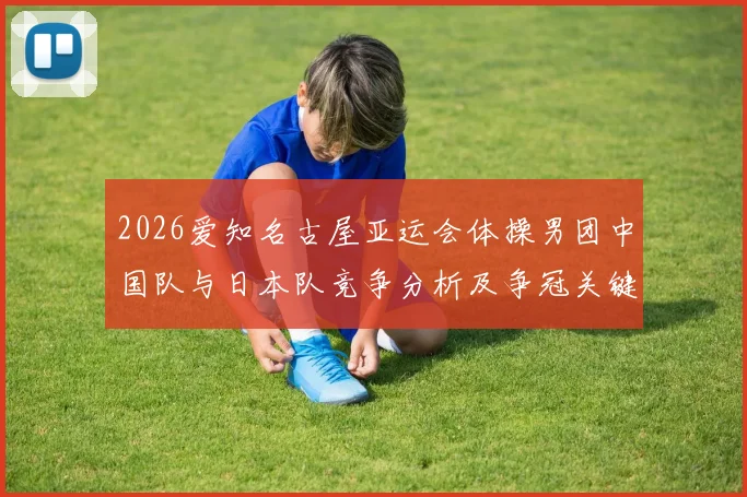 2026爱知名古屋亚运会体操男团中国队与日本队竞争分析及争冠关键