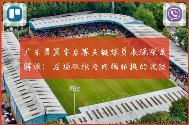 广东男篮季后赛关键球员表现深度解读：后场双枪与内线轮换的攻防价值