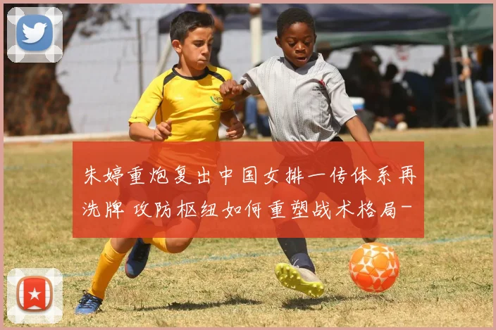 朱婷重炮复出中国女排一传体系再洗牌 攻防枢纽如何重塑战术格局