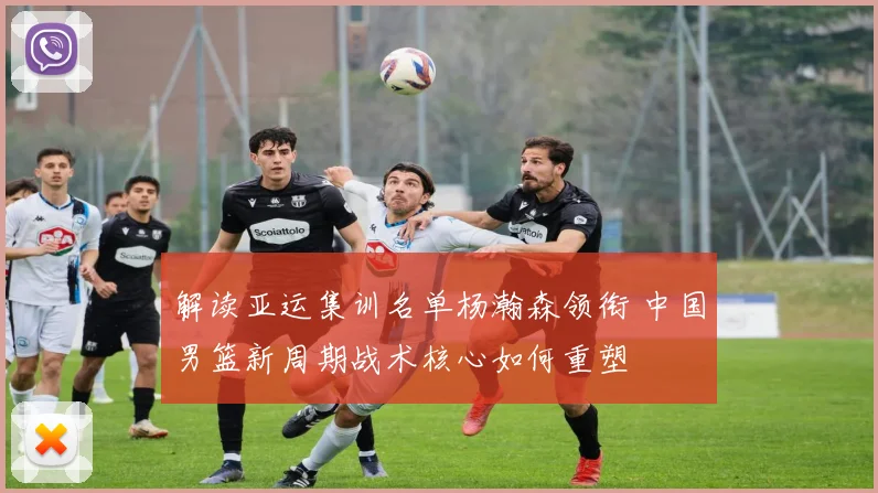 解读亚运集训名单杨瀚森领衔 中国男篮新周期战术核心如何重塑