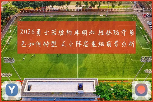 2026勇士若续约库明加 格林防守角色如何转型 五小阵容重组前景分析