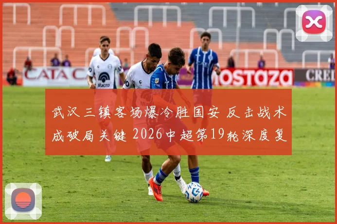 武汉三镇客场爆冷胜国安 反击战术成破局关键 2026中超第19轮深度复盘