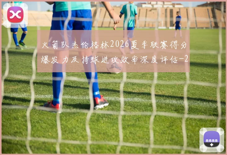 火箭队杰伦格林2026夏季联赛得分爆发力及持球进攻效率深度评估