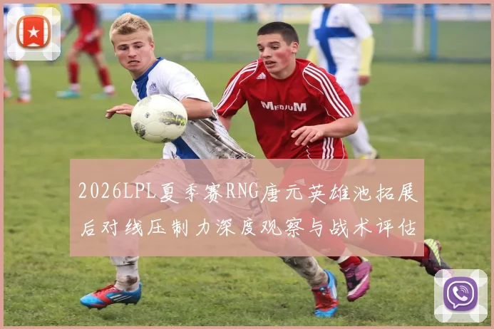 2026LPL夏季赛RNG唐元英雄池拓展后对线压制力深度观察与战术评估