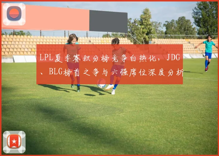 LPL夏季赛积分榜竞争白热化,JDG、BLG榜首之争与六强席位深度分析