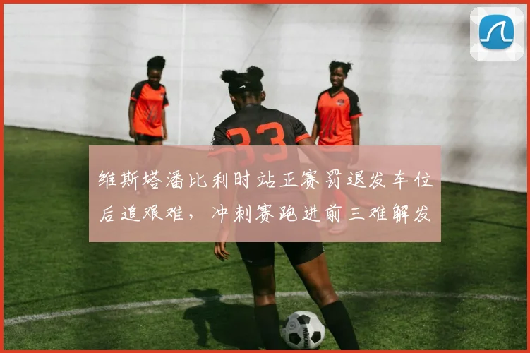 维斯塔潘比利时站正赛罚退发车位后追艰难，冲刺赛跑进前三难解发车困局