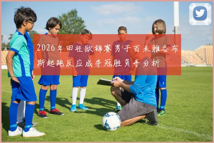 2026年田径欧锦赛男子百米雅各布斯起跑反应成夺冠胜负手分析