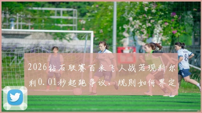 2026钻石联赛百米飞人战若现科尔利0.01秒起跑争议，规则如何界定抢跑？