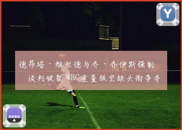 德昂塔·维尔德与乔·乔伊斯强制战谈判破裂 WBC重量级空缺头衔争夺格局预测