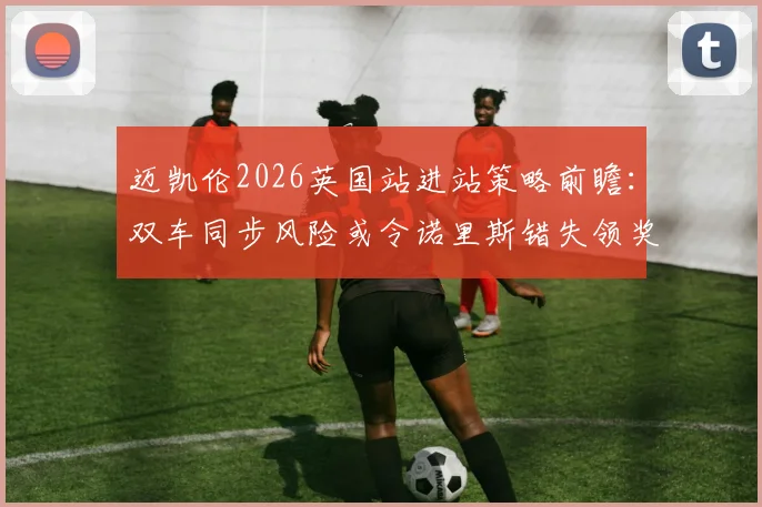 迈凯伦2026英国站进站策略前瞻：双车同步风险或令诺里斯错失领奖台