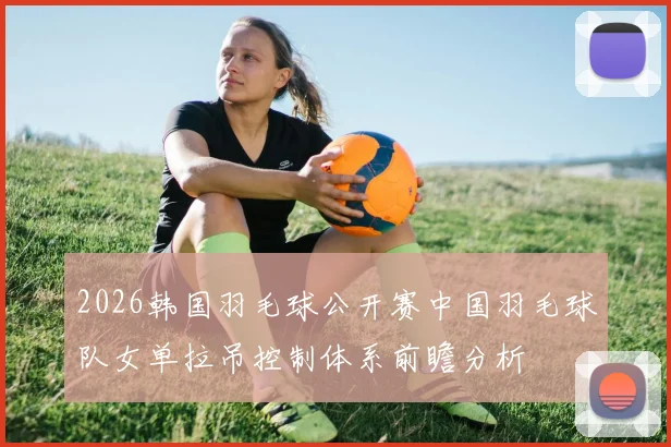 2026韩国羽毛球公开赛中国羽毛球队女单拉吊控制体系前瞻分析