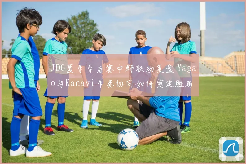 JDG夏季季后赛中野联动复盘 Yagao与Kanavi节奏协同如何奠定胜局