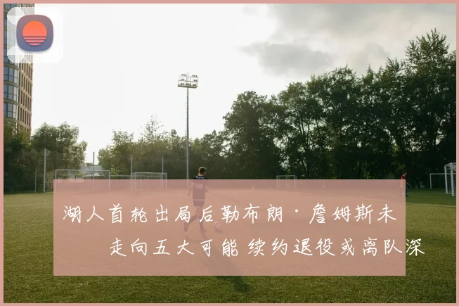 湖人首轮出局后勒布朗·詹姆斯未来走向五大可能 续约退役或离队深度分析