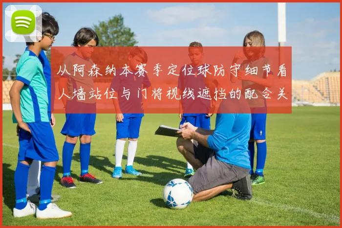 从阿森纳本赛季定位球防守细节看人墙站位与门将视线遮挡的配合关键