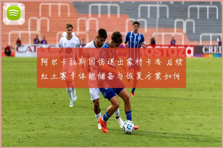 阿尔卡拉斯因伤退出蒙特卡洛 后续红土赛季体能储备与恢复方案如何影响法网成绩