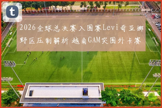 2026全球总决赛入围赛Levi奇亚娜野区压制解析 越南GAM突围外卡赛区晋级淘汰赛前景研判