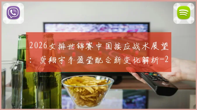 2026女排世锦赛中国接应战术展望:龚翔宇李盈莹配合新变化解析