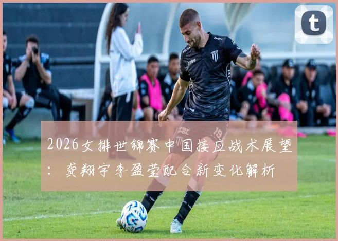 2026女排世锦赛中国接应战术展望：龚翔宇李盈莹配合新变化解析