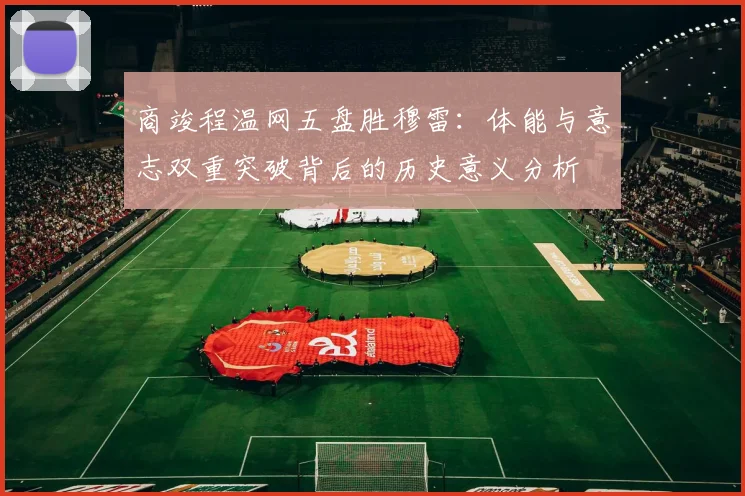 商竣程温网五盘胜穆雷：体能与意志双重突破背后的历史意义分析