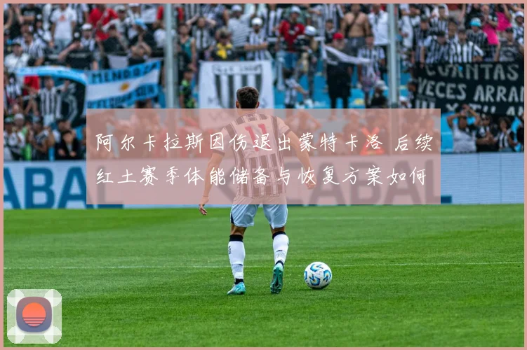 阿尔卡拉斯因伤退出蒙特卡洛 后续红土赛季体能储备与恢复方案如何影响法网成绩