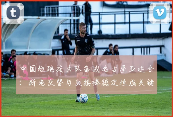 中国短跑接力队备战名古屋亚运会：新老交替与交接棒稳定性成关键