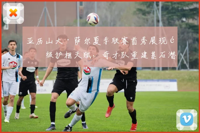 亚历山大·萨尔夏季联赛首秀展现顶级护框天赋,奇才队重建基石潜力与成长之路分析
