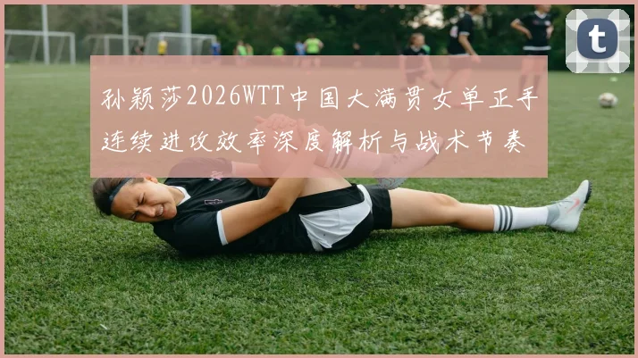 孙颖莎2026WTT中国大满贯女单正手连续进攻效率深度解析与战术节奏观察