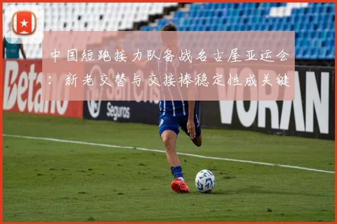 中国短跑接力队备战名古屋亚运会:新老交替与交接棒稳定性成关键