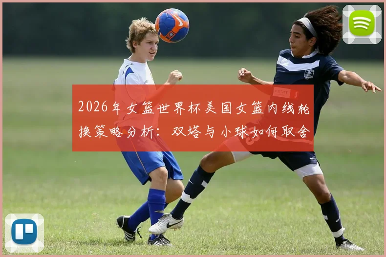 2026年女篮世界杯美国女篮内线轮换策略分析:双塔与小球如何取舍