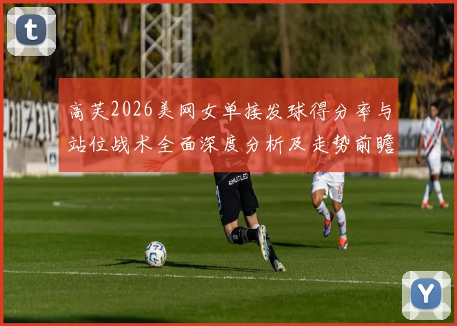 高芙2026美网女单接发球得分率与站位战术全面深度分析及走势前瞻