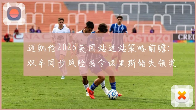 迈凯伦2026英国站进站策略前瞻:双车同步风险或令诺里斯错失领奖台