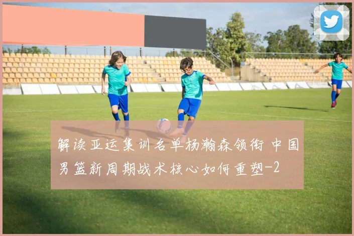 解读亚运集训名单杨瀚森领衔 中国男篮新周期战术核心如何重塑