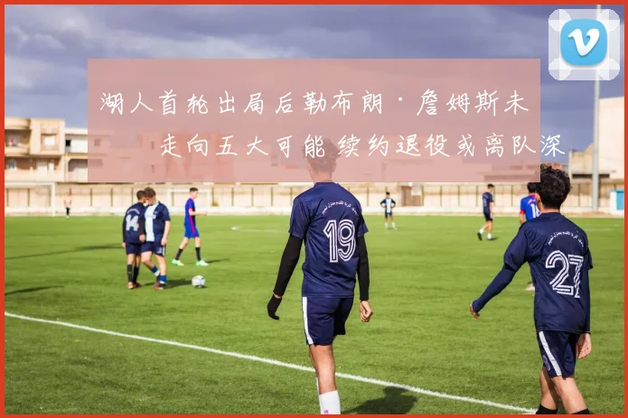 湖人首轮出局后勒布朗·詹姆斯未来走向五大可能 续约退役或离队深度分析