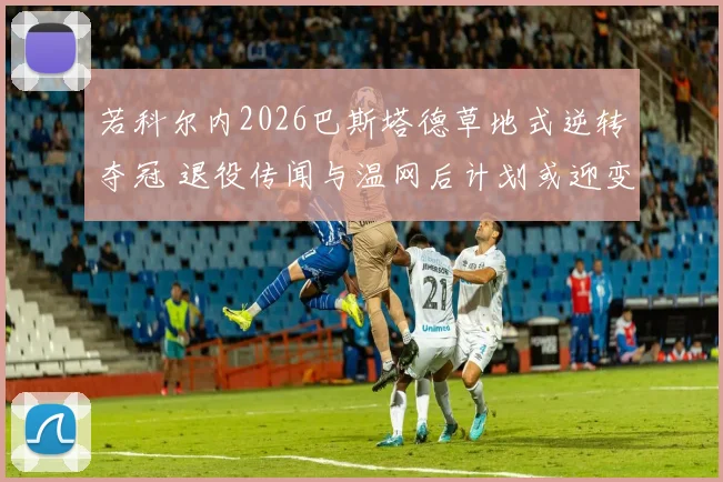 若科尔内2026巴斯塔德草地式逆转夺冠 退役传闻与温网后计划或迎变局