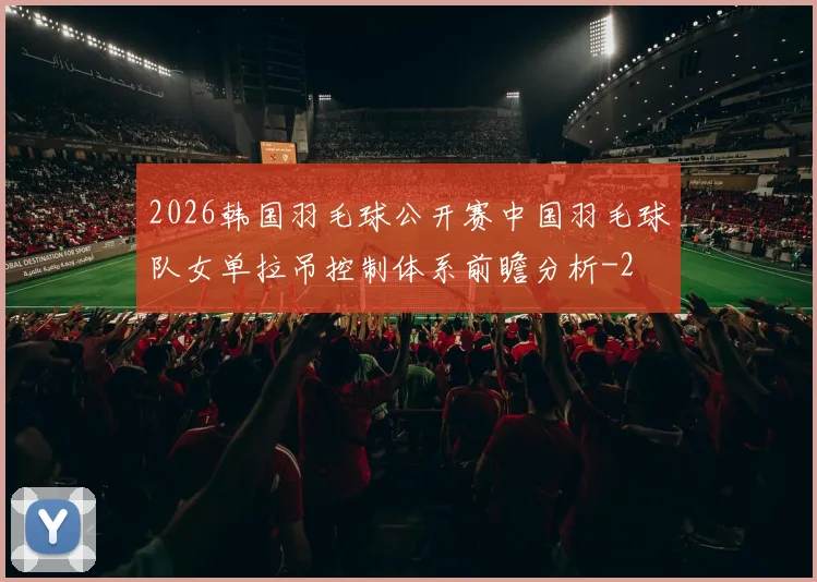 2026韩国羽毛球公开赛中国羽毛球队女单拉吊控制体系前瞻分析