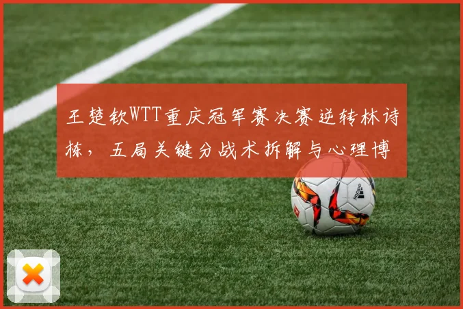 王楚钦WTT重庆冠军赛决赛逆转林诗栋，五局关键分战术拆解与心理博弈