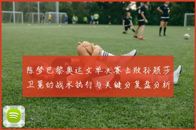 陈梦巴黎奥运女单决赛击败孙颖莎卫冕的战术执行与关键分复盘分析