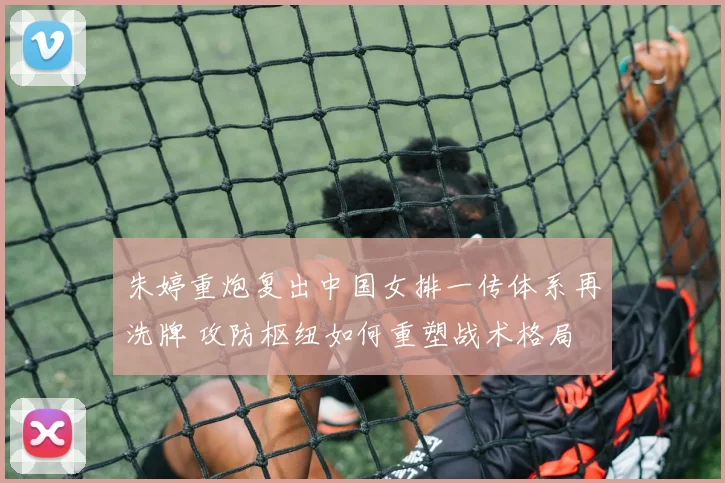 朱婷重炮复出中国女排一传体系再洗牌 攻防枢纽如何重塑战术格局
