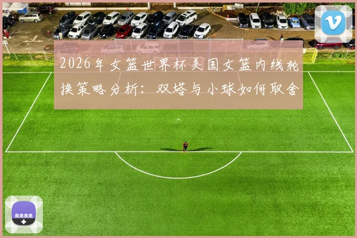 2026年女篮世界杯美国女篮内线轮换策略分析：双塔与小球如何取舍