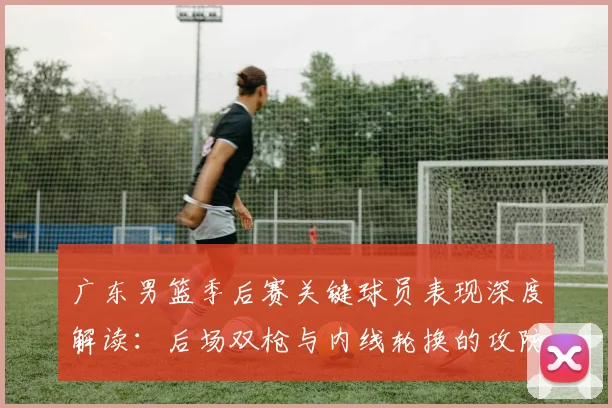 广东男篮季后赛关键球员表现深度解读：后场双枪与内线轮换的攻防价值