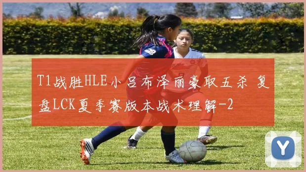 T1战胜HLE小吕布泽丽豪取五杀 复盘LCK夏季赛版本战术理解