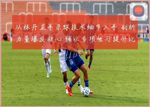 从林丹正手杀球技术细节入手 剖析力量爆发核心 辅以专项练习提升比赛攻击力
