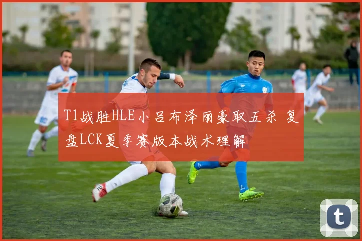 T1战胜HLE小吕布泽丽豪取五杀 复盘LCK夏季赛版本战术理解